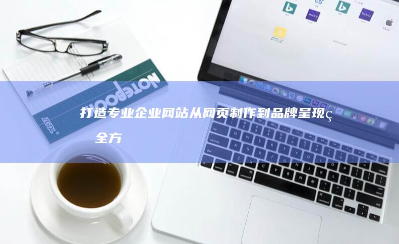 打造专业企业网站：从网页制作到品牌呈现的全方位策略